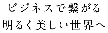 ビジネスで繋がる明るく美しい世界へ